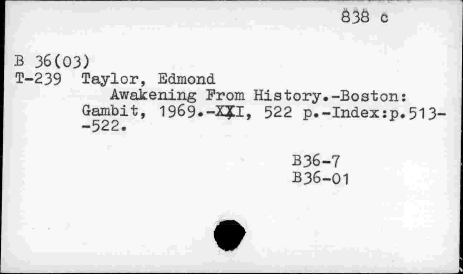 ﻿S3S 0
B 36(03)
T-239 Taylor, Edmond
Awakening From History Gambit, 1969.-X?!, 522 p.. -522.
B36
B36
-Boston: Index:p.513-
7 01